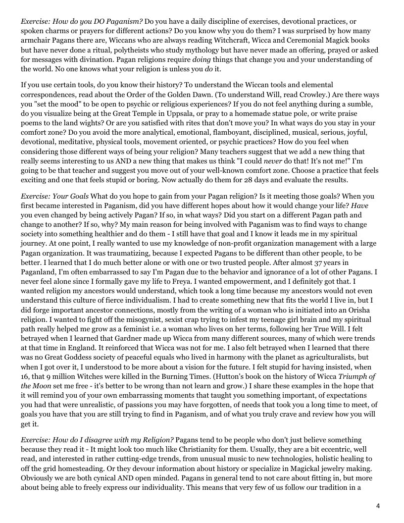 How do you DO Pagay ipline of exercises, devotional practices, or spoken charms or prayers for different actions? Do you know why you do them? I was surprised by how many armehair Pagans there are, Wiccans who are always reading Witcheraft, Wicea and Ceremonial Magick books but have never done a ritual, polytheists who study mythology but have never made an offering, prayed or asked for messages with divination. Pagan religions require doing things that change you and your understanding of the world. No one knows what your religion is unless you do it. If you use certain tools, do you know their history? To understand the Wicean tools and elemental correspondences, read about the Order of the Golden Dawn. (To understand Will, read Crowley.) Are there ways you "set the mood” to be open to psychic or religious experiences? If you do not feel anything during a sumble, do you visualize being at the Great Temple in Uppsala, or pray to a homemade statue pole, or write praise poems to the land wights? Or are you satisfied with rites that don’t move you? In what ways do you stay in your comfort zone? Do you avoid the more analytical, emotional, flamboyant, disciplined, musical, serious, joyful, devotional, meditative, physical tools, movement oriented, or psychic practices? How do you feel when considering those different ways of being your religion? Many teachers suggest that we add a new thing that really seems interesting to us AND a new thing that makes us think "I could never do that! It’s not me!” I’n going to be that teacher and suggest you move out of your well-known comfort zone. Choose a practice that feels exciting and one that feels stupid or boring. Now actually do them for 28 days and evaluate the results. Exercise: Your Goals What do you hope to gain from your Pagan religion? Is it meeting those goals? When you first became interested in Paganism, did you have different hopes about how it would change your life? Have you even changed by being actively Pagan? If so, in what ways? Did you start on a different Pagan path and change to another? If so, why? My main reason for being involved with Paganism was to find ways to change society into something healthier and do them - I stil have that goal and I know it leads me in my spiritual journey. At one point, I really wanted to use my knowledge of non-profit organization management with a large Pagan organization. It was traumatizing, because I expected Pagans to be different than other people, to be better. I learned that I do much better alone or with one or two trusted people. After almost 37 years in Paganland, I’m often embarrassed to say I’m Pagan due to the behavior and ignorance of a lot of other Pagans. I never feel alone since I formally gave my life to Freya. I wanted empowerment, and I definitely got that. I wanted religion my ancestors would understand, which took a long time because my ancestors would not even understand this culture of fierce individualism. I had to ereate something new that fits the world I ive in, but I did forge important ancestor connections, mostly from the writing of a woman who is initiated into an Orisha religion. I wanted to fight off the misogynist, sexist crap trying to infest my teenage girl brain and my spiritual path really helped me grow as a feminist i.e. a woman who lives on her terms, following her True Will T felt betrayed when I learned that Gardner made up Wicea from many different sources, many of which were trends at that time in England. It reinforced that Wicca was not for me. I also felt betrayed when I learned that there was no Great Goddess society of peaceful equals who lived in harmony with the planet as agriculturalists, but when I got over it, I understood to be more about a vision for the future. I felt stupid for having insisted, when 16, that 9 million Witches were killed in the Burning Times. (Hutton’s ook on the history of Wicea Triumph of the Moon set me free - it’s better to be wrong than not learn and grow.) I share these examples in the hope that it will remind you of your own embarrassing moments that taught you something important, of expectations you had that were unrealistic, of passions you may have forgotten, of needs that took you a long time to meet, of goals you have that you are still trying to find in Paganism, and of what you truly crave and review how you will getit Exercise: How do I disagree with my Religion? Pagans tend to be people who don’t just believe something because they read it - It might look too much like Christianity for them. Usually, they are a bit cccentrie, well read, and interested in rather cutting-edge trends, from unusual music to new technologies, holistic healing to off the grid homesteading. Or they devour information about history or specialize in Magickal jewelry making. Obviously we are both cynical AND open minded. Pagans in general tend to not care about fitting in, but more. about being able to freely express our individuality. This means that very few of us follow our tradition in a
